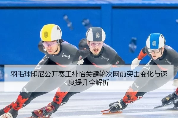 羽毛球印尼公开赛王祉怡关键轮次网前突击变化与速度提升全解析